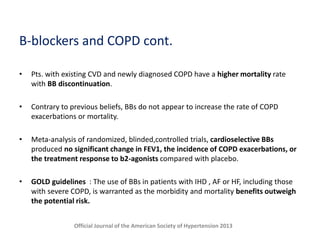 B-blockers and COPD cont.
• Pts. with existing CVD and newly diagnosed COPD have a higher mortality rate
with BB discontinuation.
• Contrary to previous beliefs, BBs do not appear to increase the rate of COPD
exacerbations or mortality.
• Meta-analysis of randomized, blinded,controlled trials, cardioselective BBs
produced no significant change in FEV1, the incidence of COPD exacerbations, or
the treatment response to b2-agonists compared with placebo.
• GOLD guidelines : The use of BBs in patients with IHD , AF or HF, including those
with severe COPD, is warranted as the morbidity and mortality benefits outweigh
the potential risk.
Official Journal of the American Society of Hypertension 2013
 