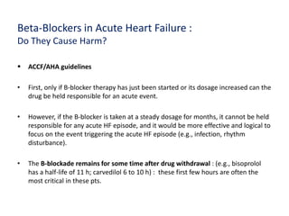 Beta-Blockers in Acute Heart Failure :
Do They Cause Harm?
 ACCF/AHA guidelines
• First, only if B-blocker therapy has just been started or its dosage increased can the
drug be held responsible for an acute event.
• However, if the B-blocker is taken at a steady dosage for months, it cannot be held
responsible for any acute HF episode, and it would be more effective and logical to
focus on the event triggering the acute HF episode (e.g., infection, rhythm
disturbance).
• The B-blockade remains for some time after drug withdrawal : (e.g., bisoprolol
has a half-life of 11 h; carvedilol 6 to 10 h) : these first few hours are often the
most critical in these pts.
 