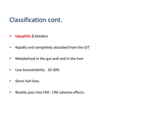 Classification cont.
 Lipophilic β-blockers
• Rapidly and completely absorbed from the GIT
• Metabolised in the gut wall and in the liver
• Low bioavailability : 10-30%
• Short half-lives
• Readily pass into CNS : CNS adverse-effects.
 