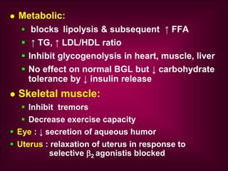  Metabolic:
 blocks lipolysis & subsequent ↑ FFA
 ↑ TG, ↑ LDL/HDL ratio
 Inhibit glycogenolysis in heart, muscle, liver
 No effect on normal BGL but ↓ carbohydrate
tolerance by ↓ insulin release
 Skeletal muscle:
 Inhibit tremors
 Decrease exercise capacity
 Eye : ↓ secretion of aqueous humor
 Uterus : relaxation of uterus in response to
selective 2 agonistis blocked
 