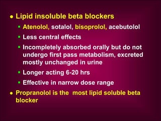  Lipid insoluble beta blockers
 Atenolol, sotalol, bisoprolol, acebutolol
 Less central effects
 Incompletely absorbed orally but do not
undergo first pass metabolism, excreted
mostly unchanged in urine
 Longer acting 6-20 hrs
 Effective in narrow dose range
 Propranolol is the most lipid soluble beta
blocker
 
