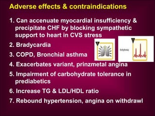 Adverse effects & contraindications
1. Can accenuate myocardial insufficiency &
precipitate CHF by blocking sympathetic
support to heart in CVS stress
2. Bradycardia
3. COPD, Bronchial asthma
4. Exacerbates variant, prinzmetal angina
5. Impairment of carbohydrate tolerance in
prediabetics
6. Increase TG & LDL/HDL ratio
7. Rebound hypertension, angina on withdrawl
 