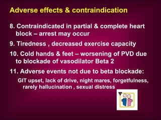 Adverse effects & contraindication
8. Contraindicated in partial & complete heart
block – arrest may occur
9. Tiredness , decreased exercise capacity
10. Cold hands & feet – worsening of PVD due
to blockade of vasodilator Beta 2
11. Adverse events not due to beta blockade:
GIT upset, lack of drive, night mares, forgetfulness,
rarely hallucination , sexual distress
 