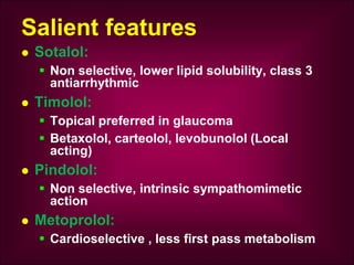 Salient features
 Sotalol:
 Non selective, lower lipid solubility, class 3
antiarrhythmic
 Timolol:
 Topical preferred in glaucoma
 Betaxolol, carteolol, levobunolol (Local
acting)
 Pindolol:
 Non selective, intrinsic sympathomimetic
action
 Metoprolol:
 Cardioselective , less first pass metabolism
 