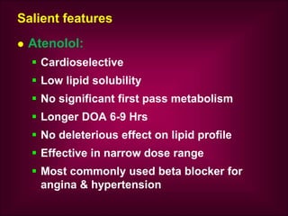 Salient features
 Atenolol:
 Cardioselective
 Low lipid solubility
 No significant first pass metabolism
 Longer DOA 6-9 Hrs
 No deleterious effect on lipid profile
 Effective in narrow dose range
 Most commonly used beta blocker for
angina & hypertension
 
