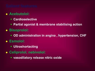 Salient features
 Acebutolol:
 Cardioselective
 Partial agonist & membrane stabilising action
 Bisoprolol:
 OD administration in angina , hypertension, CHF
 Esmolol:
 Ultrashortacting
 Celiprolol, nebivolol:
 vasodilatory release nitric oxide
 