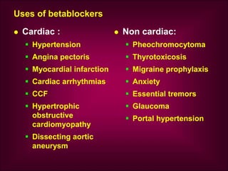 Uses of betablockers
 Cardiac :
 Hypertension
 Angina pectoris
 Myocardial infarction
 Cardiac arrhythmias
 CCF
 Hypertrophic
obstructive
cardiomyopathy
 Dissecting aortic
aneurysm
 Non cardiac:
 Pheochromocytoma
 Thyrotoxicosis
 Migraine prophylaxis
 Anxiety
 Essential tremors
 Glaucoma
 Portal hypertension
 