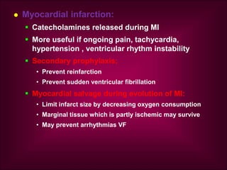  Myocardial infarction:
 Catecholamines released during MI
 More useful if ongoing pain, tachycardia,
hypertension , ventricular rhythm instability
 Secondary prophylaxis;
• Prevent reinfarction
• Prevent sudden ventricular fibrillation
 Myocardial salvage during evolution of MI:
• Limit infarct size by decreasing oxygen consumption
• Marginal tissue which is partly ischemic may survive
• May prevent arrhythmias VF
 