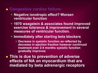  Congestive cardiac failure:
 Negative ionotropic effect? Worsen
ventricular function
 1970 waagstein & associates found improved
exercise tolerance & improvement in several
measures of ventricular function.
 Immediately after starting beta blockers
• Decrease in systolic function as reflected by
decrease in ejection fraction however continued
treatment over 2-4 months systolic function
gradually improves
 This is due to prevention of adverse
effects of NA on myocardium that are
mediated by beta adrenergic receptors
 