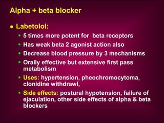 Alpha + beta blocker
 Labetolol:
 5 times more potent for beta receptors
 Has weak beta 2 agonist action also
 Decrease blood pressure by 3 mechanisms
 Orally effective but extensive first pass
metabolism
 Uses: hypertension, pheochromocytoma,
clonidine withdrawl,
 Side effects: postural hypotension, failure of
ejaculation, other side effects of alpha & beta
blockers
 