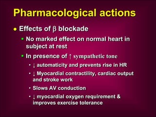 Pharmacological actions
 Effects of  blockade
 No marked effect on normal heart in
subject at rest
 In presence of ↑ sympathetic tone
• ↓ automaticity and prevents rise in HR
• ↓ Myocardial contractility, cardiac output
and stroke work
• Slows AV conduction
• ↓ myocardial oxygen requirement &
improves exercise tolerance
 