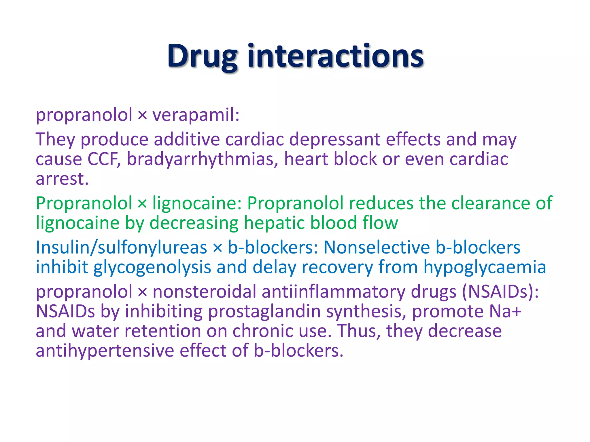Drug interactions
propranolol × verapamil:
They produce additive cardiac depressant effects and may
cause CCF, bradyarrhythmias, heart block or even cardiac
arrest.
Propranolol × lignocaine: Propranolol reduces the clearance of
lignocaine by decreasing hepatic blood flow
Insulin/sulfonylureas × b-blockers: Nonselective b-blockers
inhibit glycogenolysis and delay recovery from hypoglycaemia
propranolol × nonsteroidal antiinflammatory drugs (NSAIDs):
NSAIDs by inhibiting prostaglandin synthesis, promote Na+
and water retention on chronic use. Thus, they decrease
antihypertensive effect of b-blockers.
 