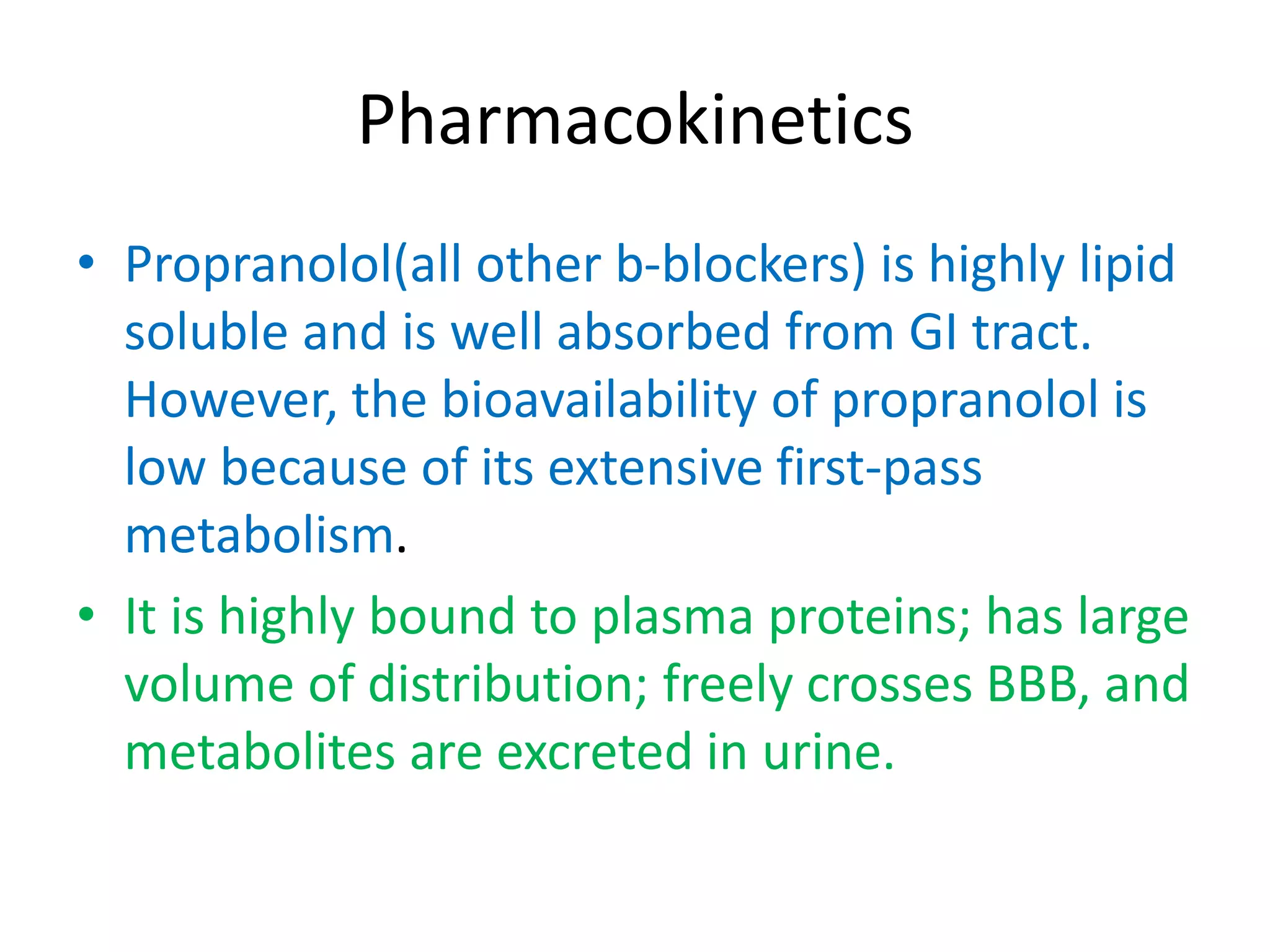 Pharmacokinetics
• Propranolol(all other b-blockers) is highly lipid
soluble and is well absorbed from GI tract.
However, the bioavailability of propranolol is
low because of its extensive first-pass
metabolism.
• It is highly bound to plasma proteins; has large
volume of distribution; freely crosses BBB, and
metabolites are excreted in urine.
 