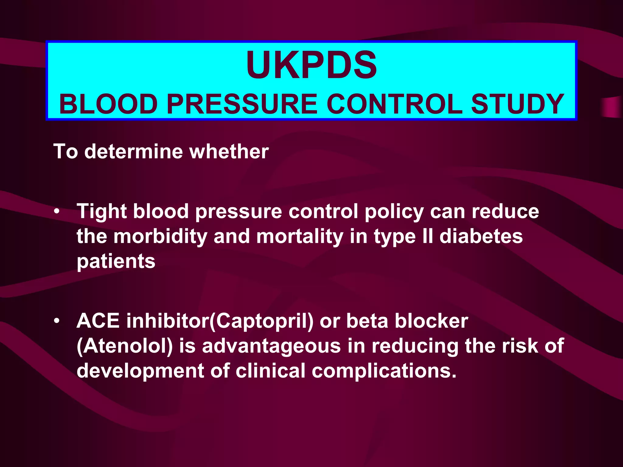 UKPDS
BLOOD PRESSURE CONTROL STUDY
To determine whether
• Tight blood pressure control policy can reduce
the morbidity and mortality in type II diabetes
patients
• ACE inhibitor(Captopril) or beta blocker
(Atenolol) is advantageous in reducing the risk of
development of clinical complications.
 