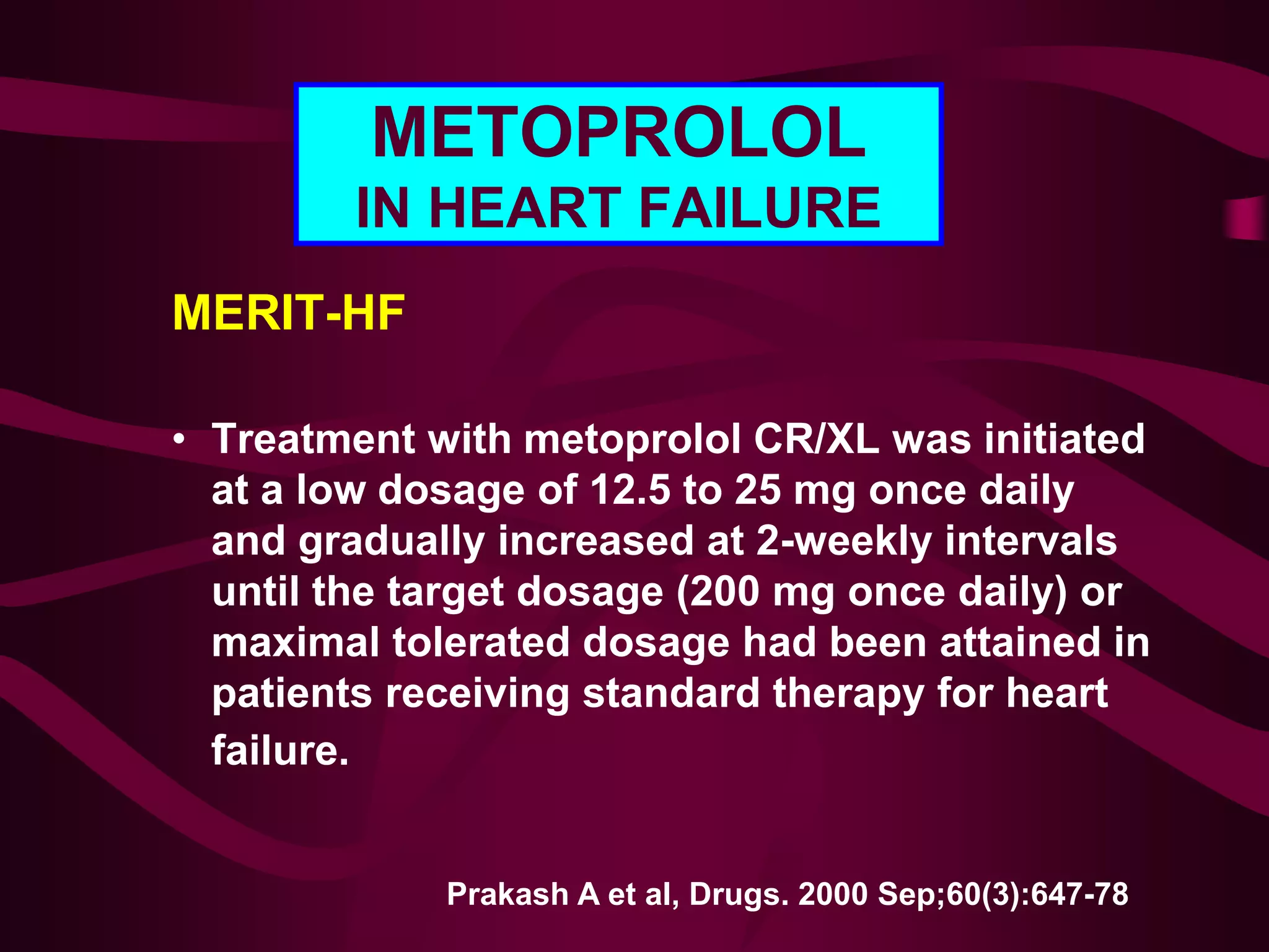 METOPROLOL
IN HEART FAILURE
MERIT-HF
• Treatment with metoprolol CR/XL was initiated
at a low dosage of 12.5 to 25 mg once daily
and gradually increased at 2-weekly intervals
until the target dosage (200 mg once daily) or
maximal tolerated dosage had been attained in
patients receiving standard therapy for heart
failure.
Prakash A et al, Drugs. 2000 Sep;60(3):647-78
 