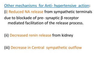 Other mechanisms for Anti- hypertensive action:
(i) Reduced NA release from sympathetic terminals
due to blockade of pre- synaptic β receptor
mediated facilitation of the release process.
(ii) Decreased renin release from kidney
(iii) Decrease in Central sympathetic outflow
 