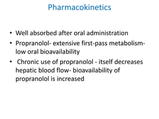 Pharmacokinetics
• Well absorbed after oral administration
• Propranolol- extensive first-pass metabolism-
low oral bioavailability
• Chronic use of propranolol - itself decreases
hepatic blood flow- bioavailability of
propranolol is increased
 