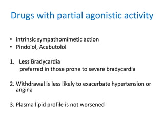 Drugs with partial agonistic activity
• intrinsic sympathomimetic action
• Pindolol, Acebutolol
1. Less Bradycardia
preferred in those prone to severe bradycardia
2. Withdrawal is less likely to exacerbate hypertension or
angina
3. Plasma lipid profile is not worsened
 