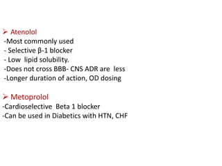  Atenolol
-Most commonly used
- Selective β-1 blocker
- Low lipid solubility.
-Does not cross BBB- CNS ADR are less
-Longer duration of action, OD dosing
 Metoprolol
-Cardioselective Beta 1 blocker
-Can be used in Diabetics with HTN, CHF
 