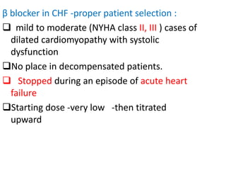 β blocker in CHF -proper patient selection :
 mild to moderate (NYHA class II, III ) cases of
dilated cardiomyopathy with systolic
dysfunction
No place in decompensated patients.
 Stopped during an episode of acute heart
failure
Starting dose -very low -then titrated
upward
 