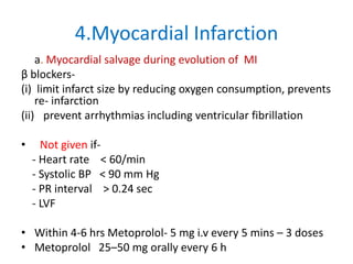 4.Myocardial Infarction
a. Myocardial salvage during evolution of MI
β blockers-
(i) limit infarct size by reducing oxygen consumption, prevents
re- infarction
(ii) prevent arrhythmias including ventricular fibrillation
• Not given if-
- Heart rate < 60/min
- Systolic BP < 90 mm Hg
- PR interval > 0.24 sec
- LVF
• Within 4-6 hrs Metoprolol- 5 mg i.v every 5 mins – 3 doses
• Metoprolol 25–50 mg orally every 6 h
 