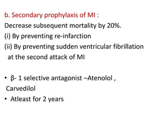 b. Secondary prophylaxis of MI :
Decrease subsequent mortality by 20%.
(i) By preventing re-infarction
(ii) By preventing sudden ventricular fibrillation
at the second attack of MI
• β- 1 selective antagonist –Atenolol ,
Carvedilol
• Atleast for 2 years
 