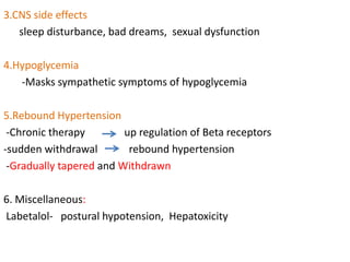 3.CNS side effects
sleep disturbance, bad dreams, sexual dysfunction
4.Hypoglycemia
-Masks sympathetic symptoms of hypoglycemia
5.Rebound Hypertension
-Chronic therapy up regulation of Beta receptors
-sudden withdrawal rebound hypertension
-Gradually tapered and Withdrawn
6. Miscellaneous:
Labetalol- postural hypotension, Hepatoxicity
 