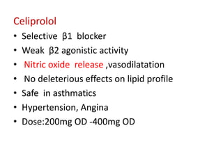 Celiprolol
• Selective β1 blocker
• Weak β2 agonistic activity
• Nitric oxide release ,vasodilatation
• No deleterious effects on lipid profile
• Safe in asthmatics
• Hypertension, Angina
• Dose:200mg OD -400mg OD
 