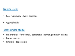 Newer uses:
• Post traumatic stress disorder
• Agoraphobia
Uses under study:
• Propranolol -for orbital , periorbital hemangiomas in infants
• Breast cancer
• Pindolol- depression
 