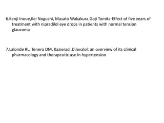 6.Kenji Inoue,Kei Noguchi, Masato Wakakura,Goji Tomita .Effect of five years of
treatment with nipradilol eye drops in patients with normal tension
glaucoma
7.Lalonde RL, Tenero DM, Kazierad .Dilevalol: an overview of its clinical
pharmacology and therapeutic use in hypertension
 