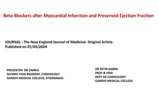 Beta-Blockers after Myocardial Infarction and Preserved Ejection Fraction
JOURNAL : The New England Journal of Medicine- Original Article.
Published on 07/04/2024
PRESENTER: DR ZAKRIA
SECOND YEAR RESIDENT, CARDIOLOGY
GANDHI MEDICAL COLLEGE, HYDERABAD.
DR NITIN KABRA
PROF & HOD
DEPT OF CARDIOLOGY
GANDHI MEDICAL COLLEGE
 