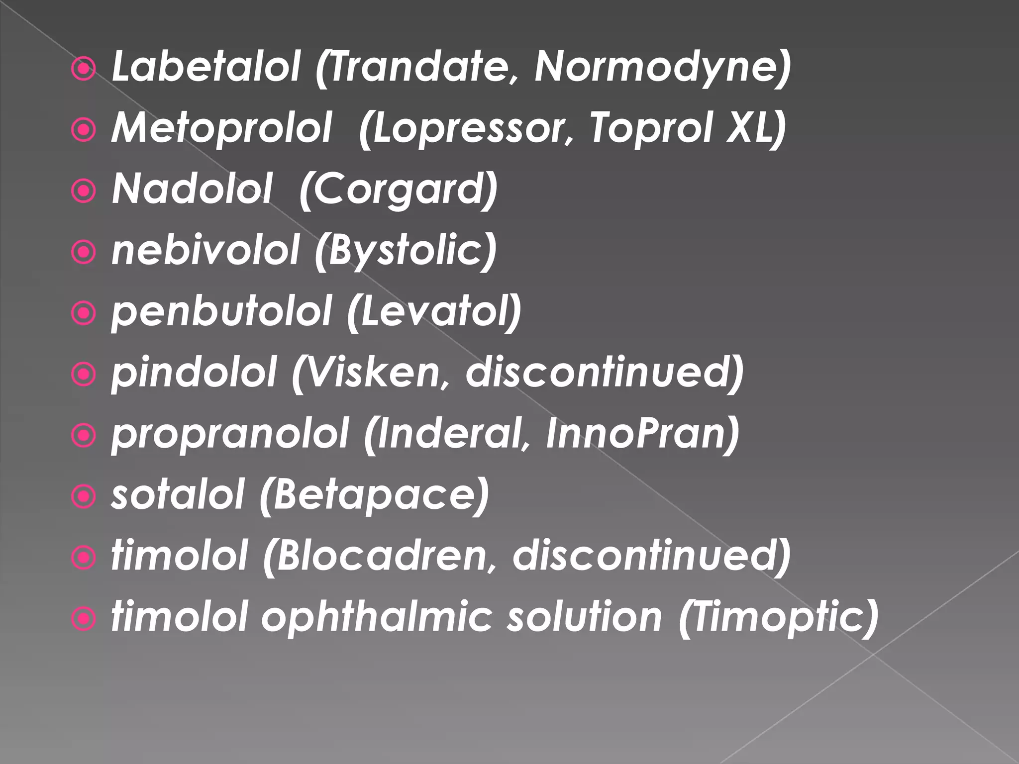Labetalol (Trandate, Normodyne)
 Metoprolol (Lopressor, Toprol XL)
 Nadolol (Corgard)
 nebivolol (Bystolic)
 penbutolol (Levatol)
 pindolol (Visken, discontinued)
 propranolol (Inderal, InnoPran)
 sotalol (Betapace)
 timolol (Blocadren, discontinued)
 timolol ophthalmic solution (Timoptic)


 