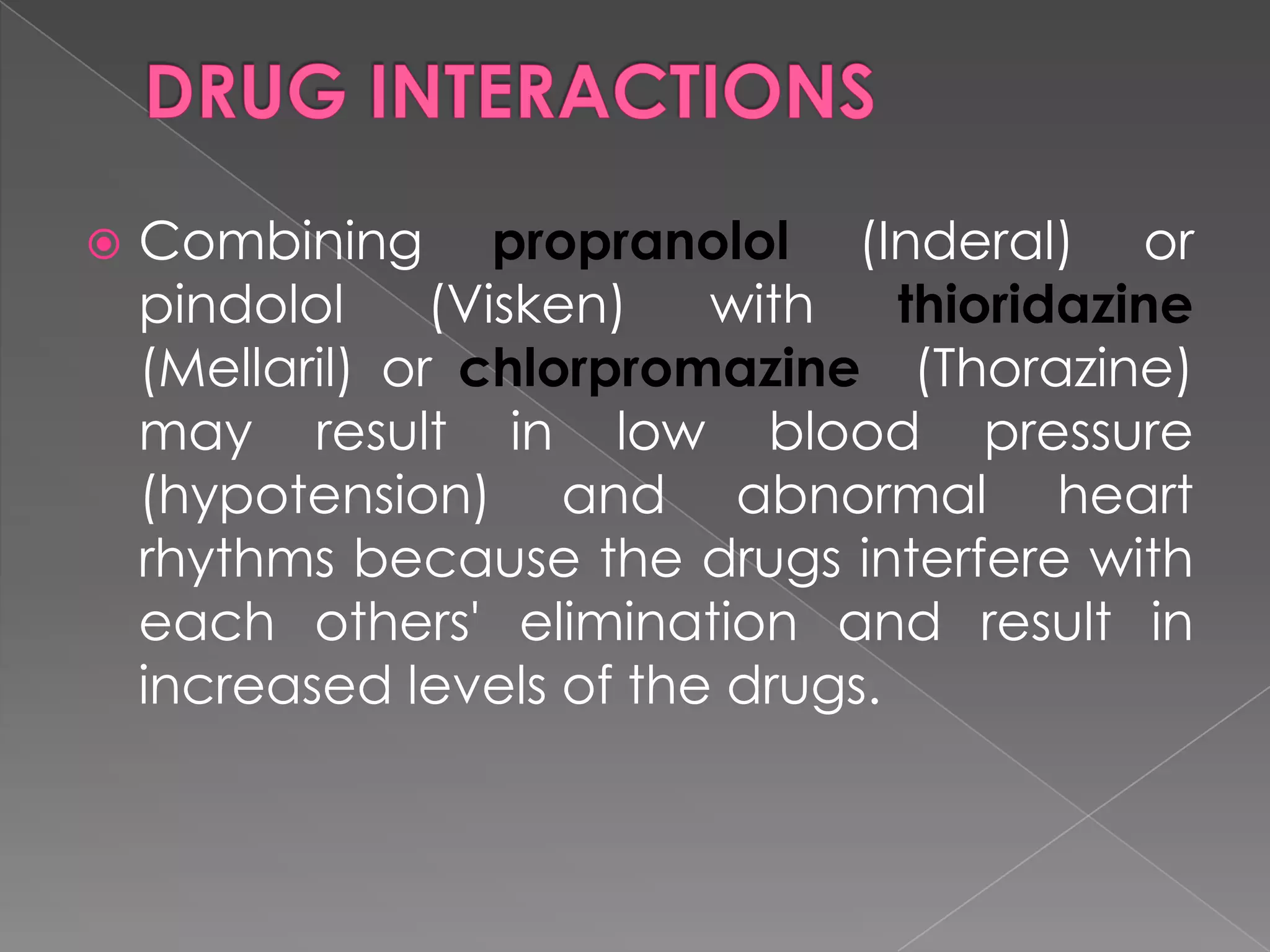 

Combining propranolol (Inderal) or
pindolol
(Visken)
with
thioridazine
(Mellaril) or chlorpromazine (Thorazine)
may result in low blood pressure
(hypotension) and abnormal heart
rhythms because the drugs interfere with
each others' elimination and result in
increased levels of the drugs.

 