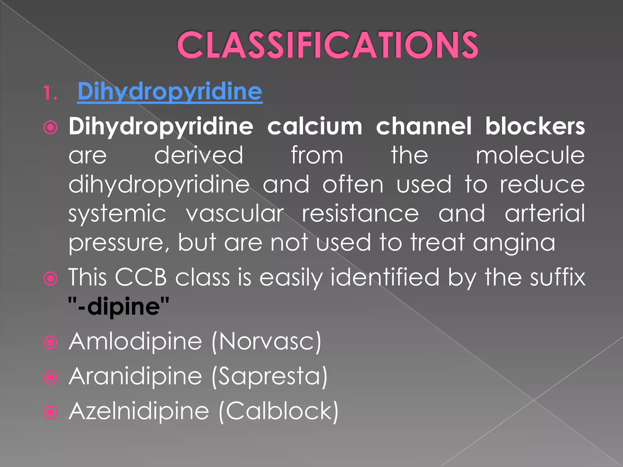 1.








Dihydropyridine
Dihydropyridine calcium channel blockers
are
derived
from
the
molecule
dihydropyridine and often used to reduce
systemic vascular resistance and arterial
pressure, but are not used to treat angina
This CCB class is easily identified by the suffix
"-dipine"
Amlodipine (Norvasc)
Aranidipine (Sapresta)
Azelnidipine (Calblock)

 