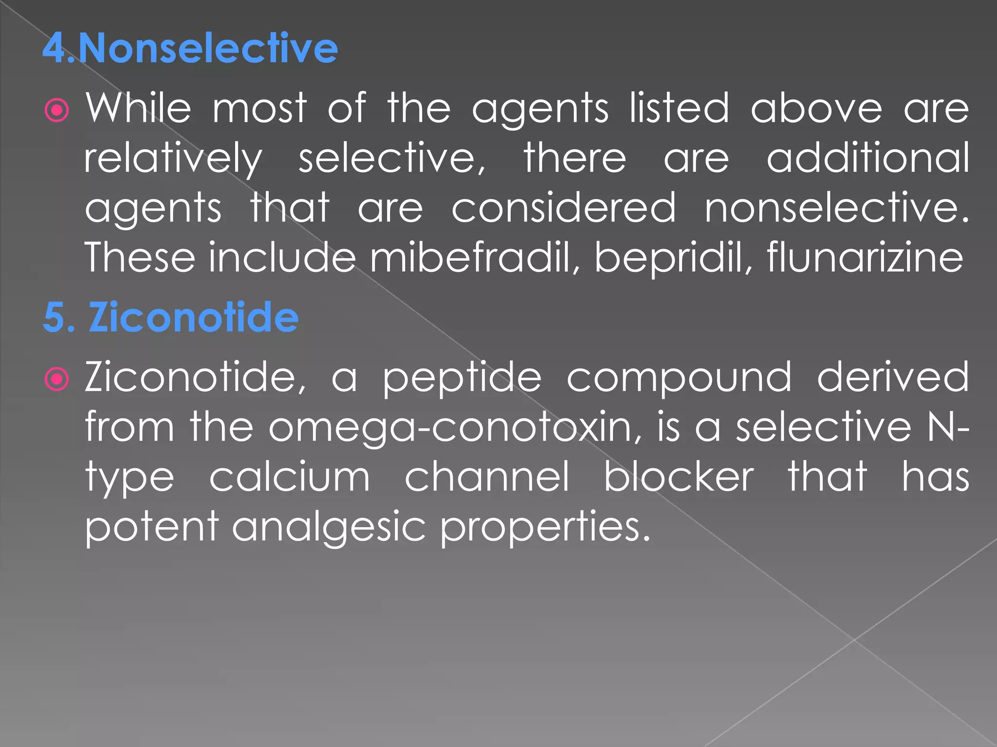 4.Nonselective
 While most of the agents listed above are
relatively selective, there are additional
agents that are considered nonselective.
These include mibefradil, bepridil, flunarizine
5. Ziconotide
 Ziconotide, a peptide compound derived
from the omega-conotoxin, is a selective Ntype calcium channel blocker that has
potent analgesic properties.

 