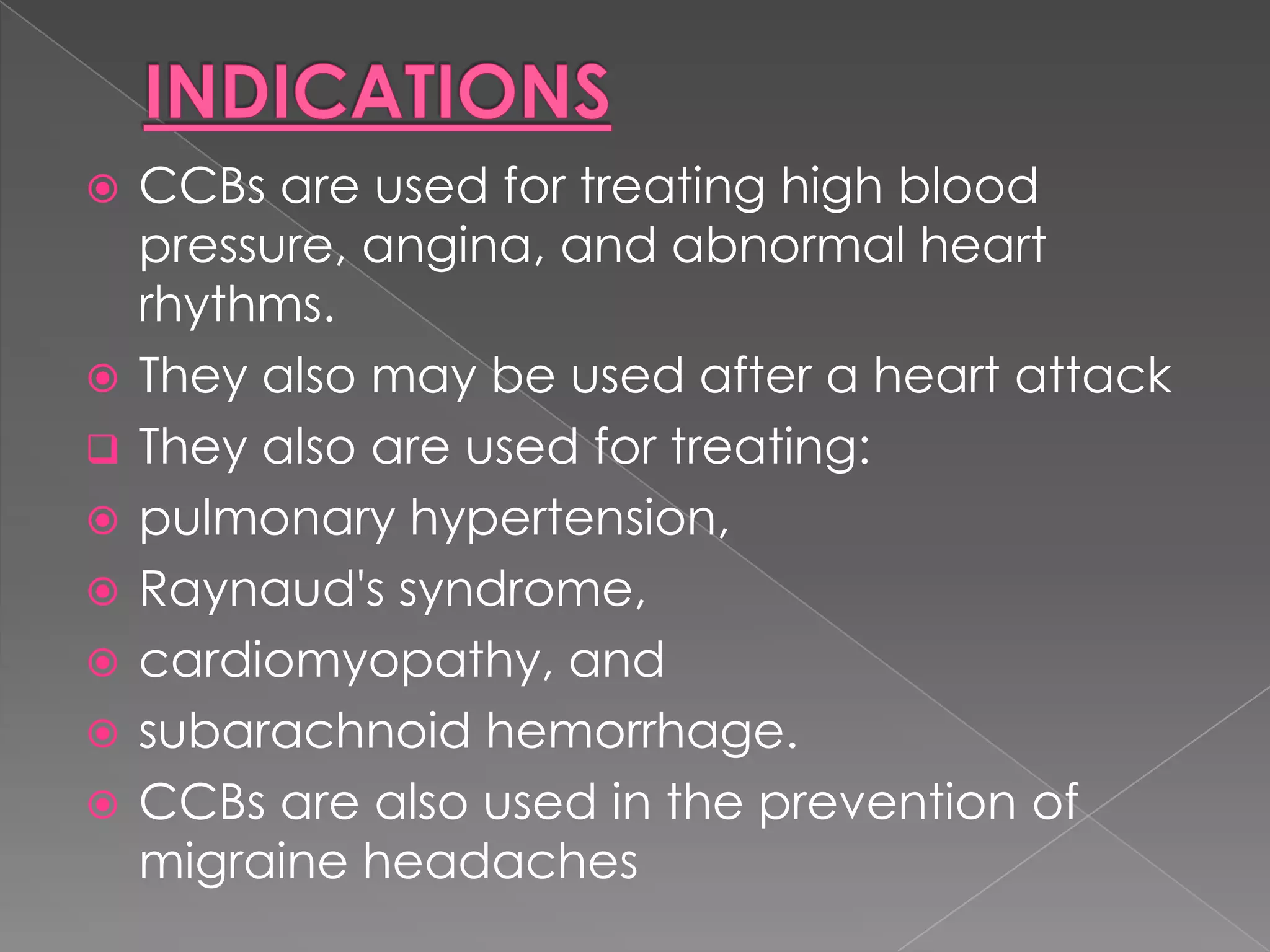 









CCBs are used for treating high blood
pressure, angina, and abnormal heart
rhythms.
They also may be used after a heart attack
They also are used for treating:
pulmonary hypertension,
Raynaud's syndrome,
cardiomyopathy, and
subarachnoid hemorrhage.
CCBs are also used in the prevention of
migraine headaches

 