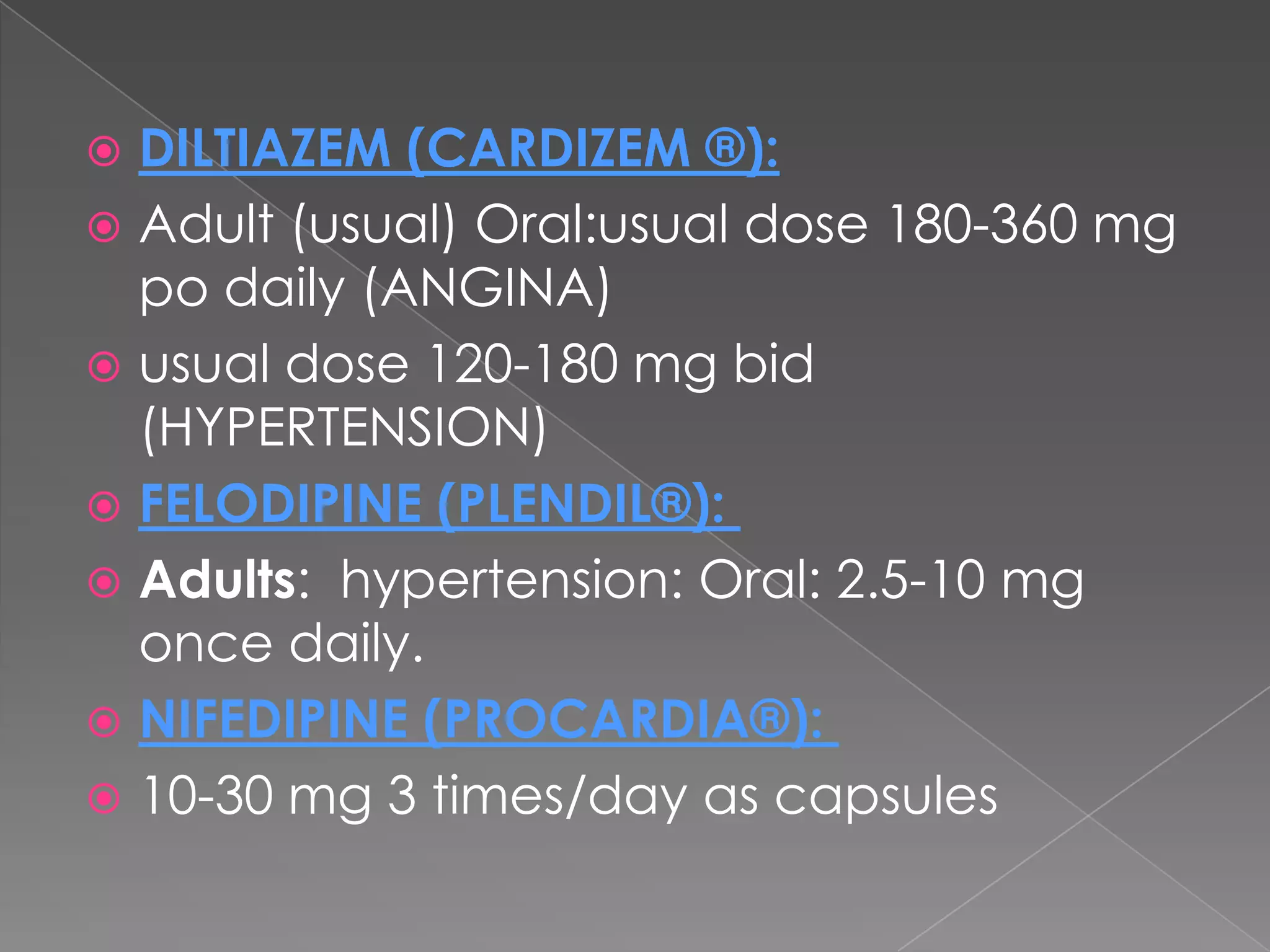 DILTIAZEM (CARDIZEM ®):
 Adult (usual) Oral:usual dose 180-360 mg
po daily (ANGINA)
 usual dose 120-180 mg bid
(HYPERTENSION)
 FELODIPINE (PLENDIL®):
 Adults: hypertension: Oral: 2.5-10 mg
once daily.
 NIFEDIPINE (PROCARDIA®):
 10-30 mg 3 times/day as capsules


 