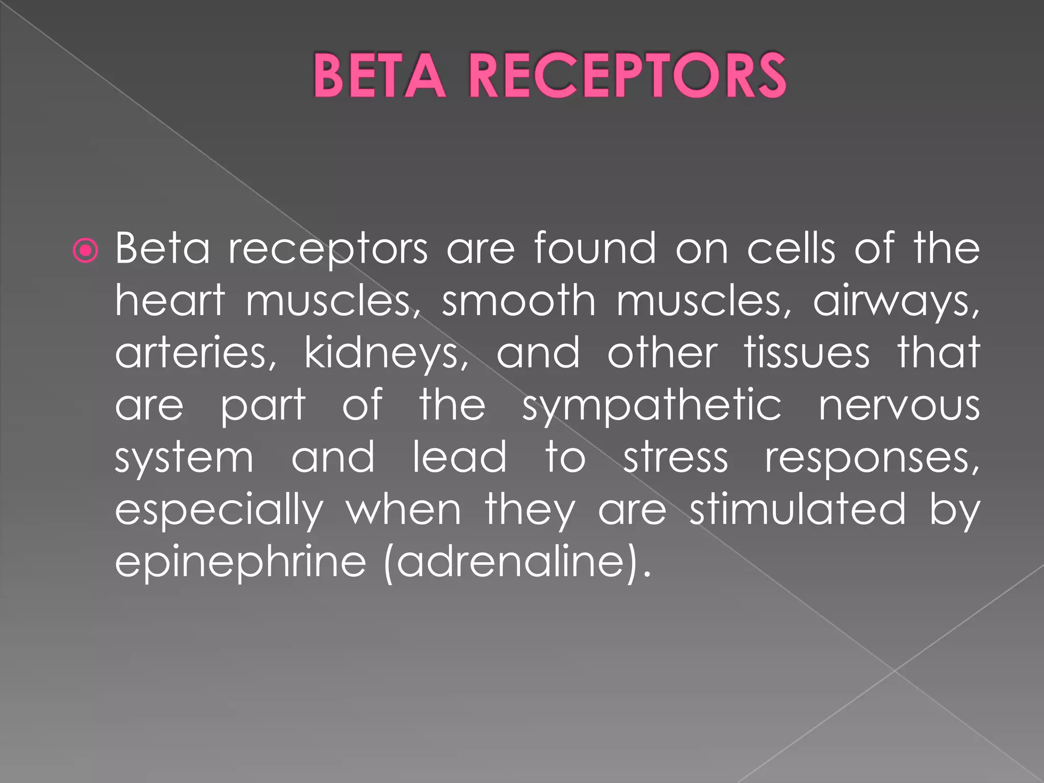 

Beta receptors are found on cells of the
heart muscles, smooth muscles, airways,
arteries, kidneys, and other tissues that
are part of the sympathetic nervous
system and lead to stress responses,
especially when they are stimulated by
epinephrine (adrenaline).

 