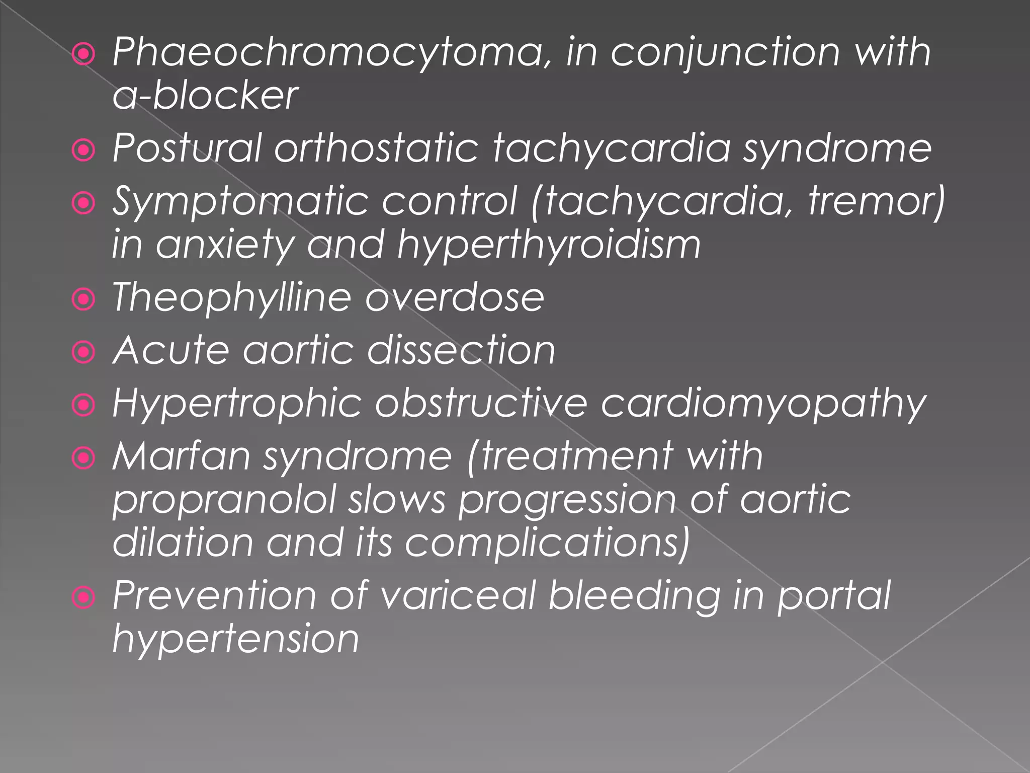 










Phaeochromocytoma, in conjunction with
α-blocker
Postural orthostatic tachycardia syndrome
Symptomatic control (tachycardia, tremor)
in anxiety and hyperthyroidism
Theophylline overdose
Acute aortic dissection
Hypertrophic obstructive cardiomyopathy
Marfan syndrome (treatment with
propranolol slows progression of aortic
dilation and its complications)
Prevention of variceal bleeding in portal
hypertension

 