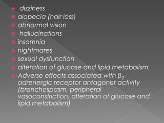 










dizziness
alopecia (hair loss)
abnormal vision
hallucinations
insomnia
nightmares
sexual dysfunction
alteration of glucose and lipid metabolism.
Adverse effects associated with β2adrenergic receptor antagonist activity
(bronchospasm, peripheral
vasoconstriction, alteration of glucose and
lipid metabolism)

 
