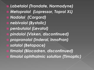 Labetalol (Trandate, Normodyne)
 Metoprolol (Lopressor, Toprol XL)
 Nadolol (Corgard)
 nebivolol (Bystolic)
 penbutolol (Levatol)
 pindolol (Visken, discontinued)
 propranolol (Inderal, InnoPran)
 sotalol (Betapace)
 timolol (Blocadren, discontinued)
 timolol ophthalmic solution (Timoptic)


 