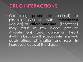 

Combining propranolol (Inderal) or
pindolol
(Visken)
with
thioridazine
(Mellaril) or chlorpromazine (Thorazine)
may result in low blood pressure
(hypotension) and abnormal heart
rhythms because the drugs interfere with
each others' elimination and result in
increased levels of the drugs.

 