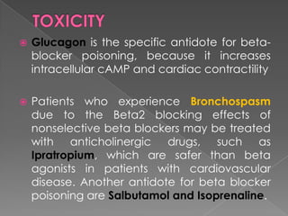 

Glucagon is the specific antidote for betablocker poisoning, because it increases
intracellular cAMP and cardiac contractility



Patients who experience Bronchospasm
due to the Beta2 blocking effects of
nonselective beta blockers may be treated
with anticholinergic drugs, such as
Ipratropium, which are safer than beta
agonists in patients with cardiovascular
disease. Another antidote for beta blocker
poisoning are Salbutamol and Isoprenaline.

 