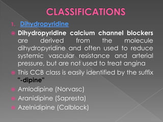 1.








Dihydropyridine
Dihydropyridine calcium channel blockers
are
derived
from
the
molecule
dihydropyridine and often used to reduce
systemic vascular resistance and arterial
pressure, but are not used to treat angina
This CCB class is easily identified by the suffix
"-dipine"
Amlodipine (Norvasc)
Aranidipine (Sapresta)
Azelnidipine (Calblock)

 