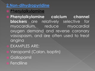 2.Non-dihydropyridine
 Phenylalkylamine
 Phenylalkylamine
calcium
channel
blockers are relatively selective for
myocardium,
reduce
myocardial
oxygen demand and reverse coronary
vasospasm, and are often used to treat
angina
 EXAMPLES ARE:
 Verapamil (Calan, Isoptin)
 Gallopamil
 Fendiline

 