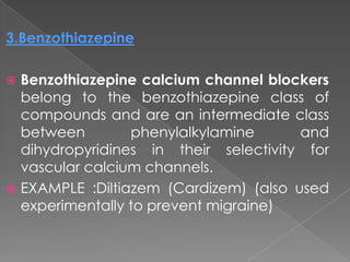 3.Benzothiazepine
Benzothiazepine calcium channel blockers
belong to the benzothiazepine class of
compounds and are an intermediate class
between
phenylalkylamine
and
dihydropyridines in their selectivity for
vascular calcium channels.
 EXAMPLE :Diltiazem (Cardizem) (also used
experimentally to prevent migraine)


 