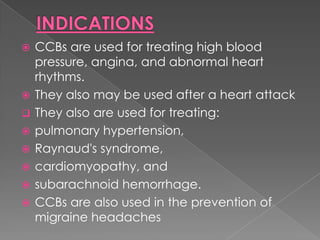 









CCBs are used for treating high blood
pressure, angina, and abnormal heart
rhythms.
They also may be used after a heart attack
They also are used for treating:
pulmonary hypertension,
Raynaud's syndrome,
cardiomyopathy, and
subarachnoid hemorrhage.
CCBs are also used in the prevention of
migraine headaches

 