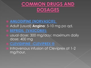 






AMLODIPINE (NORVASC®):
Adult (usual) Angina: 5-10 mg po qd.
BEPRIDIL (VASCOR®):
usual dose: 300 mg/day; maximum daily
dose: 400 mg
CLEVIDIPINE -CLEVIPREX ®
Intravenous infusion of Cleviprex at 1-2
mg/hour.

 