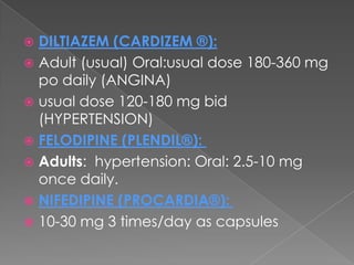 DILTIAZEM (CARDIZEM ®):
 Adult (usual) Oral:usual dose 180-360 mg
po daily (ANGINA)
 usual dose 120-180 mg bid
(HYPERTENSION)
 FELODIPINE (PLENDIL®):
 Adults: hypertension: Oral: 2.5-10 mg
once daily.
 NIFEDIPINE (PROCARDIA®):
 10-30 mg 3 times/day as capsules


 