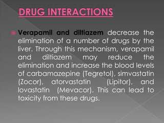 

Verapamil and diltiazem decrease the
elimination of a number of drugs by the
liver. Through this mechanism, verapamil
and
diltiazem
may
reduce
the
elimination and increase the blood levels
of carbamazepine (Tegretol), simvastatin
(Zocor), atorvastatin
(Lipitor), and
lovastatin (Mevacor). This can lead to
toxicity from these drugs.

 